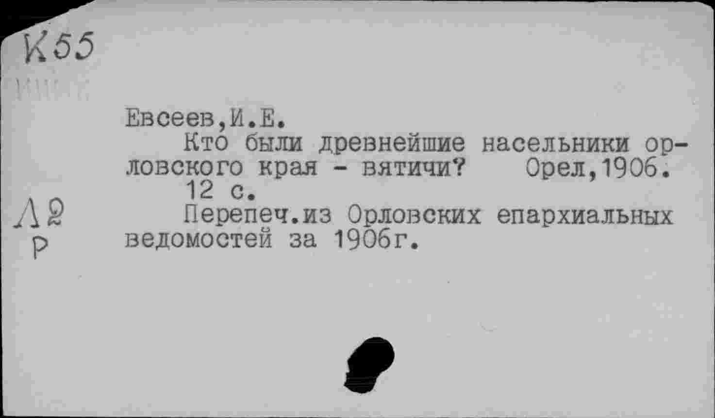 ﻿К55
Евсеев,И.Е.
Кто были древнейшие насельники ор ловского края - вятичи? Орел,1906.
12 с.
Перепеч.из Орловских епархиальных р ведомостей за 1906г.